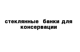 стеклянные  банки для консервации